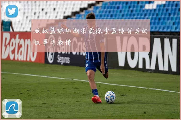 狼叔篮球热潮来袭探索篮球背后的故事与激情