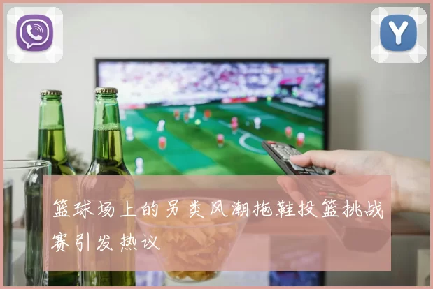 篮球场上的另类风潮拖鞋投篮挑战赛引发热议