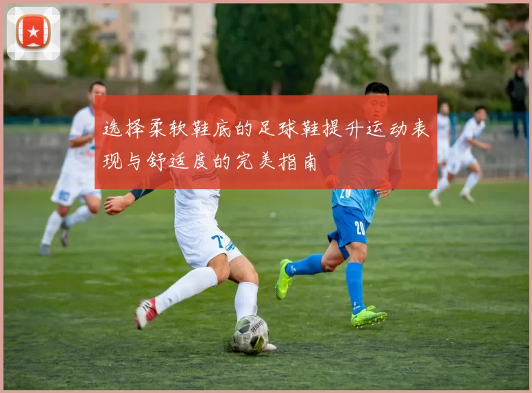 选择柔软鞋底的足球鞋提升运动表现与舒适度的完美指南