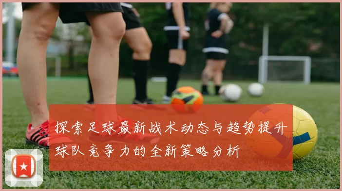 探索足球最新战术动态与趋势提升球队竞争力的全新策略分析