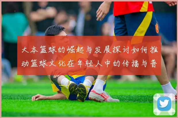 大本篮球的崛起与发展探讨如何推动篮球文化在年轻人中的传播与普及