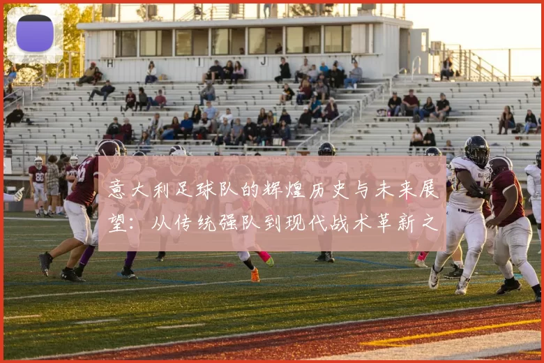 意大利足球队的辉煌历史与未来展望：从传统强队到现代战术革新之路